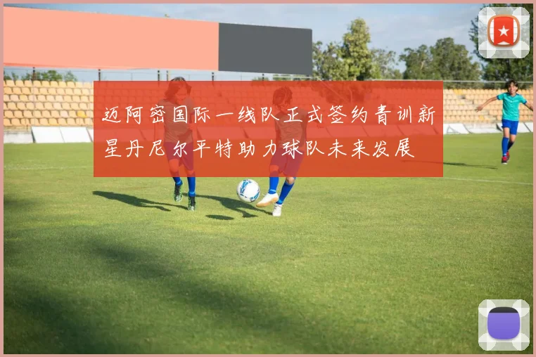 迈阿密国际一线队正式签约青训新星丹尼尔平特助力球队未来发展