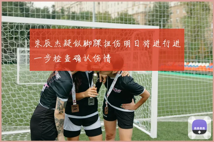 朱辰杰疑似脚踝扭伤明日将进行进一步检查确认伤情