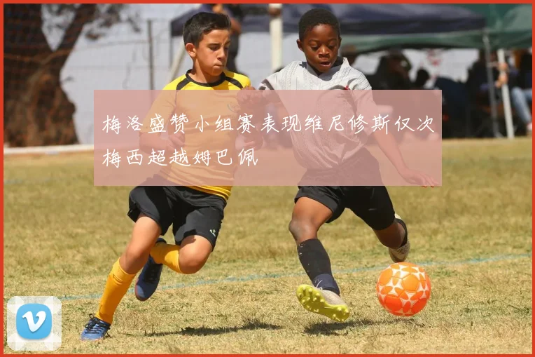 梅洛盛赞小组赛表现维尼修斯仅次梅西超越姆巴佩