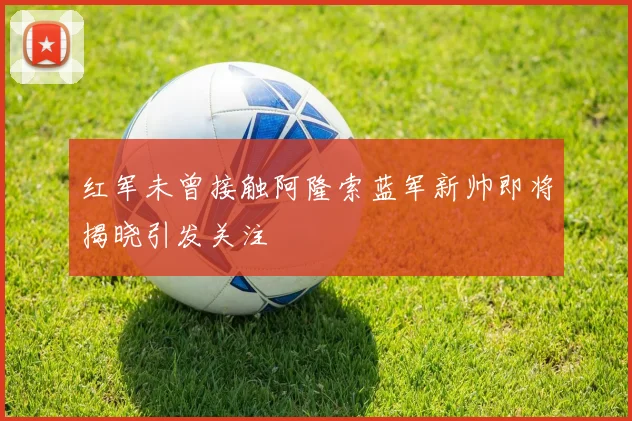 红军未曾接触阿隆索蓝军新帅即将揭晓引发关注