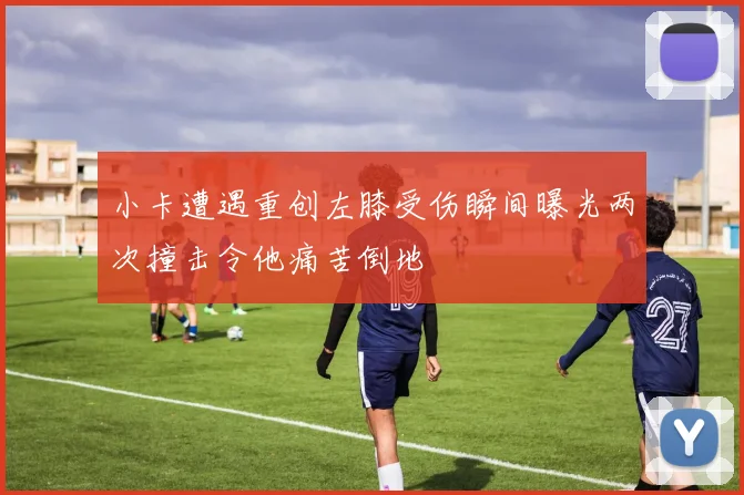 小卡遭遇重创左膝受伤瞬间曝光两次撞击令他痛苦倒地