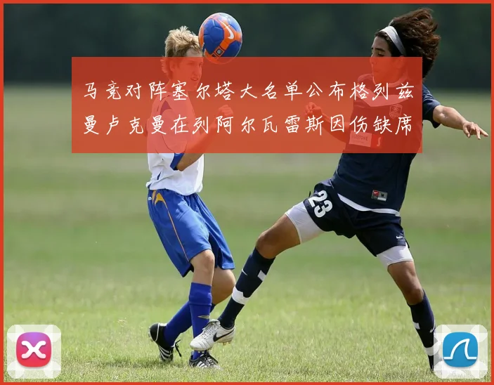 马竞对阵塞尔塔大名单公布格列兹曼卢克曼在列阿尔瓦雷斯因伤缺席
