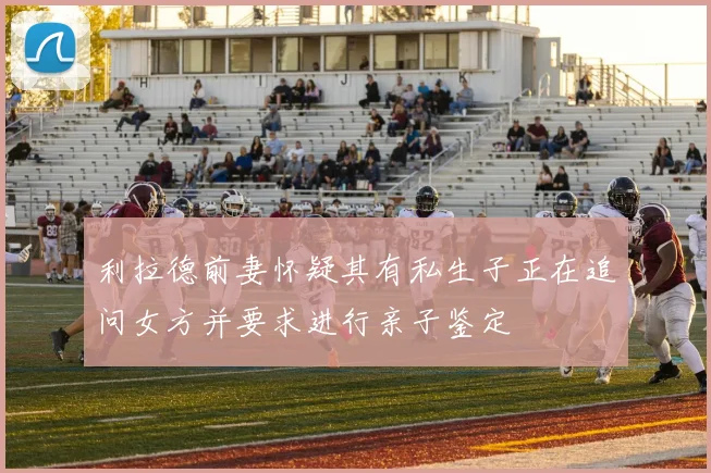 利拉德前妻怀疑其有私生子正在追问女方并要求进行亲子鉴定
