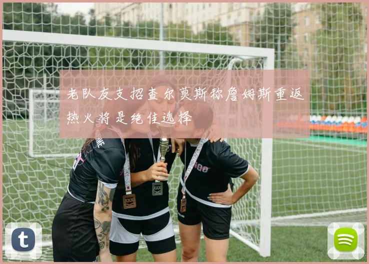 老队友支招查尔莫斯称詹姆斯重返热火将是绝佳选择