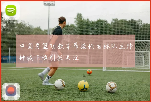 中国男篮助教李昂接任吉林队主帅钟诚下课引发关注