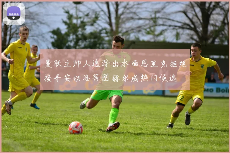 曼联主帅人选浮出水面恩里克拒绝接手安切洛蒂图赫尔成热门候选