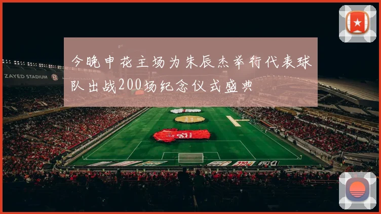 今晚申花主场为朱辰杰举行代表球队出战200场纪念仪式盛典