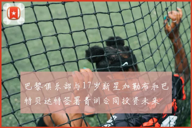 巴黎俱乐部与17岁新星加勒布和巴特贝达特签署青训合同投资未来