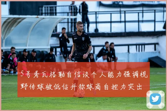 5号秀瓦格勒自信谈个人能力强调视野传球被低估并称球商自控力突出