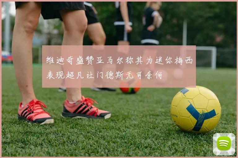 维迪奇盛赞亚马尔称其为迷你梅西表现超凡让门德斯无可奈何
