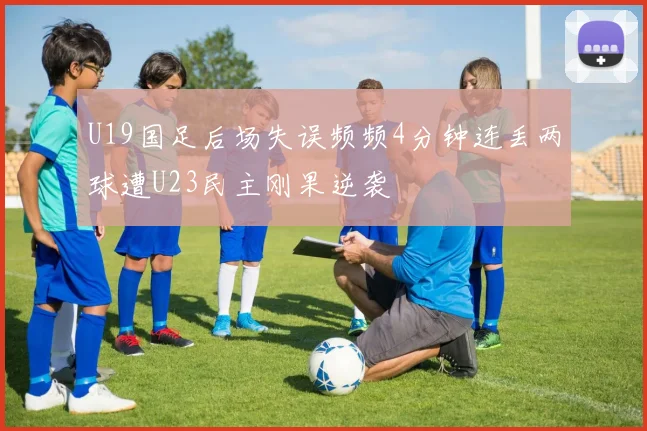 U19国足后场失误频频4分钟连丢两球遭U23民主刚果逆袭