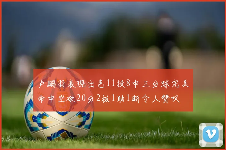 卢鹏羽表现出色11投8中三分球完美命中空砍20分2板1助1断令人赞叹