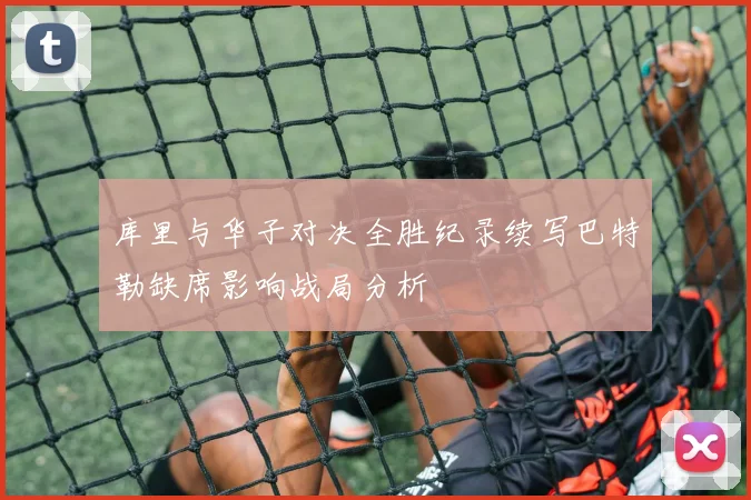 库里与华子对决全胜纪录续写巴特勒缺席影响战局分析
