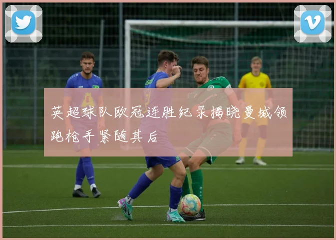 英超球队欧冠连胜纪录揭晓曼城领跑枪手紧随其后