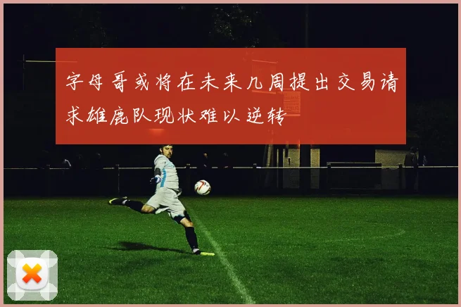 字母哥或将在未来几周提出交易请求雄鹿队现状难以逆转