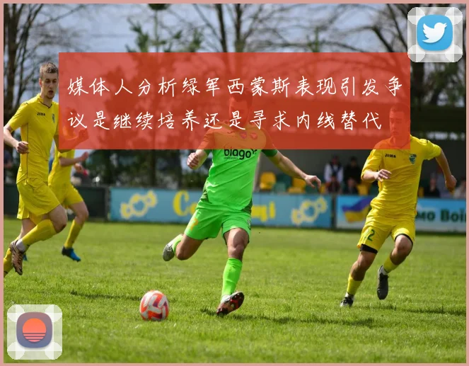 媒体人分析绿军西蒙斯表现引发争议是继续培养还是寻求内线替代