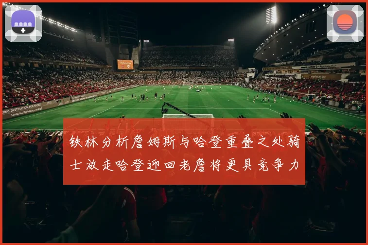 铁林分析詹姆斯与哈登重叠之处骑士放走哈登迎回老詹将更具竞争力