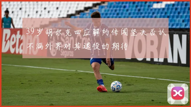 39岁胡尔克回应解约传闻坚决否认不满外界对其退役的期待