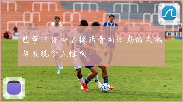 巴萨旧将回忆梅西青训时期的天赋与表现令人惊叹