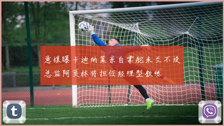 意媒曝卡迪纳莱亲自掌舵米兰不设总监阿莫林将担任经理型教练