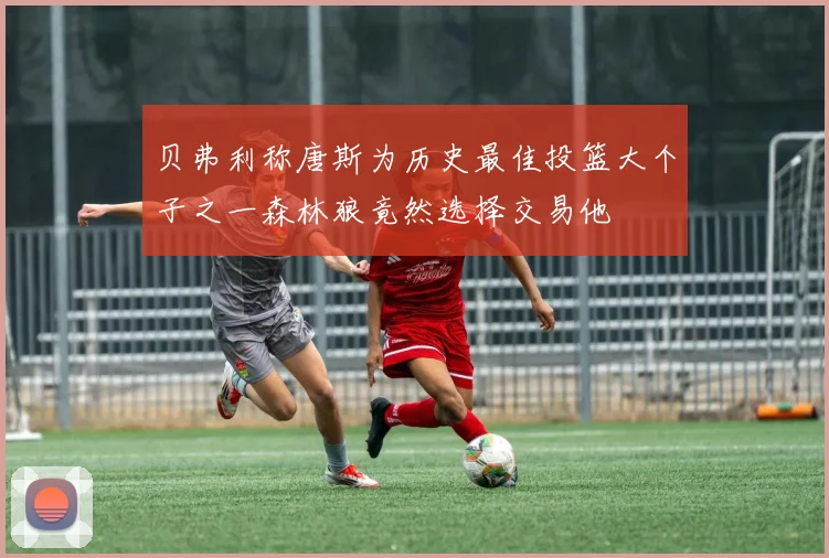 贝弗利称唐斯为历史最佳投篮大个子之一森林狼竟然选择交易他