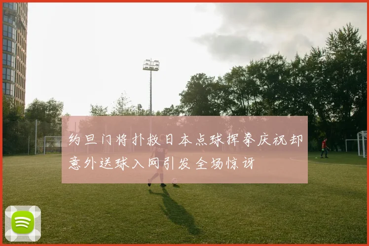 约旦门将扑救日本点球挥拳庆祝却意外送球入网引发全场惊讶