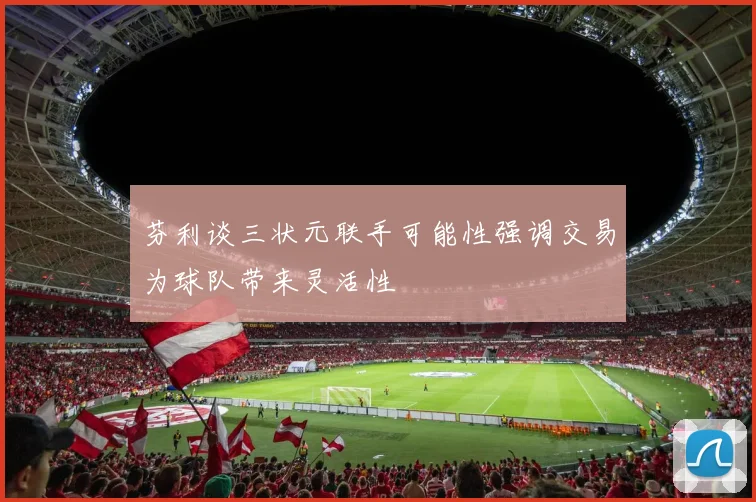 芬利谈三状元联手可能性强调交易为球队带来灵活性